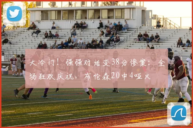 大冷门！强强对话变38分惨案：全场狂欢庆祝，布伦森20中4哑火