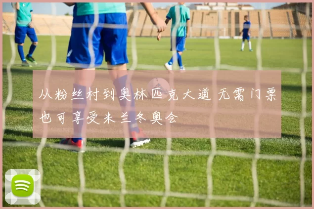 从粉丝村到奥林匹克大道 无需门票也可享受米兰冬奥会