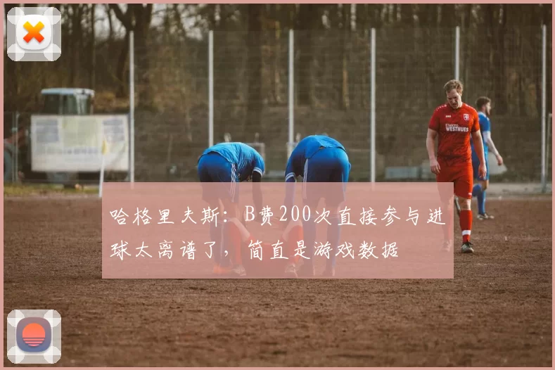 哈格里夫斯：B费200次直接参与进球太离谱了，简直是游戏数据