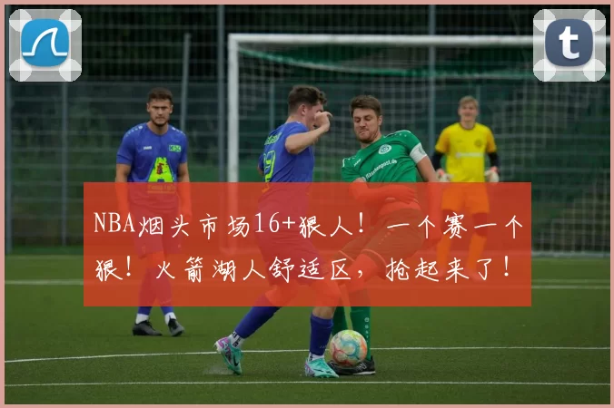 NBA烟头市场16+狠人！一个赛一个狠！火箭湖人舒适区，抢起来了！