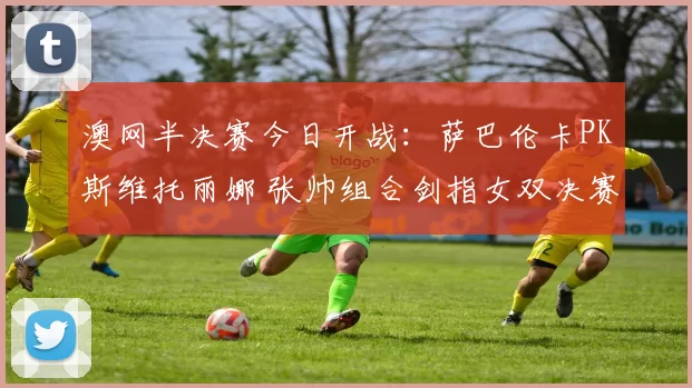 澳网半决赛今日开战：萨巴伦卡PK斯维托丽娜 张帅组合剑指女双决赛